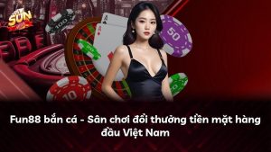 Fun88 bắn cá – Sân chơi đổi thưởng tiền mặt hàng đầu Việt Nam