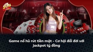 Game nổ hũ rút tiền mặt – Cơ hội đổi đời với jackpot tỷ đồng